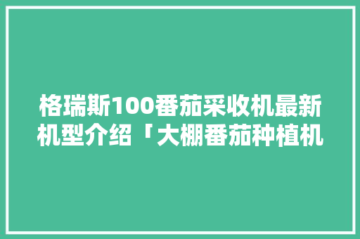 格瑞斯100番茄采收机最新机型介绍「大棚番茄种植机怎么用视频」 番茄种植技巧 格瑞斯100番茄采收机最新机型介绍「大棚番茄种植机怎么用视频」 格瑞斯100番茄采收机最新机型介绍「大棚番茄种植机怎么用视频」 番茄种植技巧
