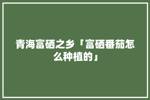 青海富硒之乡「富硒番茄怎么种植的」 青海富硒之乡「富硒番茄怎么种植的」 土壤施肥