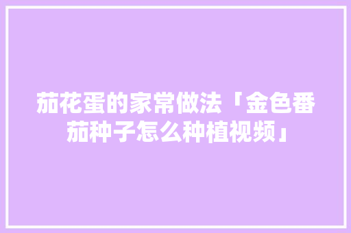 茄花蛋的家常做法「金色番茄种子怎么种植视频」 茄花蛋的家常做法「金色番茄种子怎么种植视频」 种植技巧