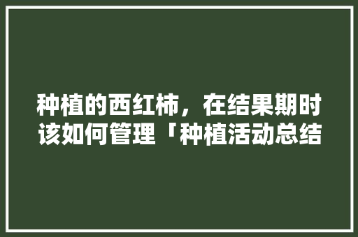 种植的西红柿，在结果期时该如何管理「种植活动总结番茄怎么写啊」 种植的西红柿，在结果期时该如何管理「种植活动总结番茄怎么写啊」 土壤施肥