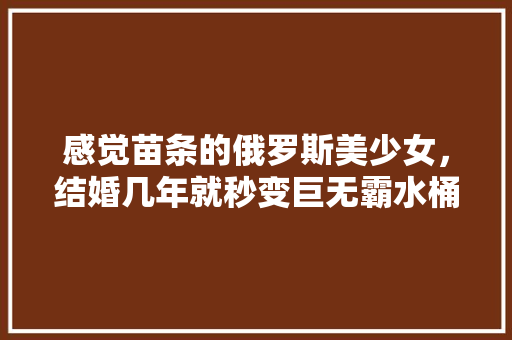 感觉苗条的俄罗斯美少女，结婚几年就秒变巨无霸水桶，为什么？ 「混血番茄怎么种植方法视频」