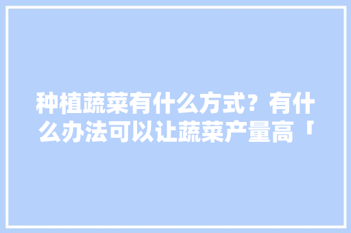 种植蔬菜有什么方式？有什么办法可以让蔬菜产量高「怎么种植矮杆番茄视频」 种植蔬菜有什么方式？有什么办法可以让蔬菜产量高「怎么种植矮杆番茄视频」 农业常识