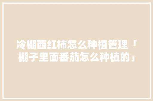 冷棚西红柿怎么种植管理「棚子里面番茄怎么种植的」 冷棚西红柿怎么种植管理「棚子里面番茄怎么种植的」 花朵知识