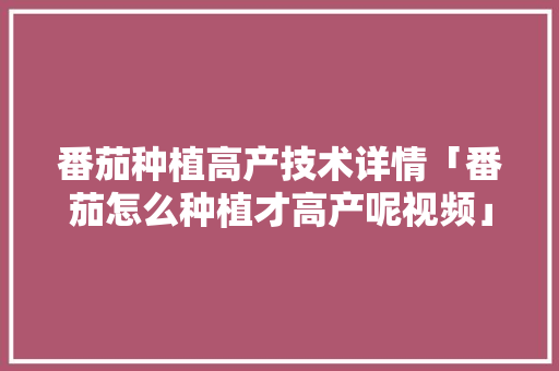 番茄种植高产技术详情「番茄怎么种植才高产呢视频」 番茄种植高产技术详情「番茄怎么种植才高产呢视频」 番茄病虫害防治