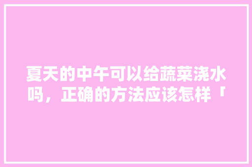 夏天的中午可以给蔬菜浇水吗，正确的方法应该怎样「夏季 应季蔬菜」 夏天的中午可以给蔬菜浇水吗，正确的方法应该怎样「夏季 应季蔬菜」 农业常识