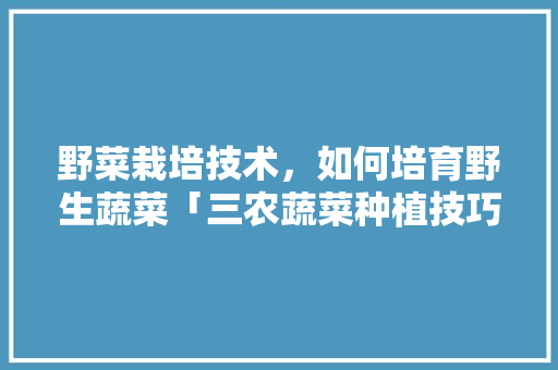 野菜栽培技术，如何培育野生蔬菜「三农蔬菜种植技巧与方法视频」