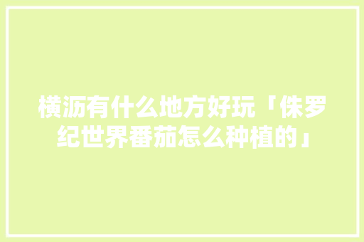横沥有什么地方好玩「侏罗纪世界番茄怎么种植的」
