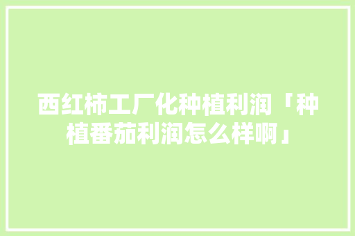 西红柿工厂化种植利润「种植番茄利润怎么样啊」 西红柿工厂化种植利润「种植番茄利润怎么样啊」 番茄病虫害防治