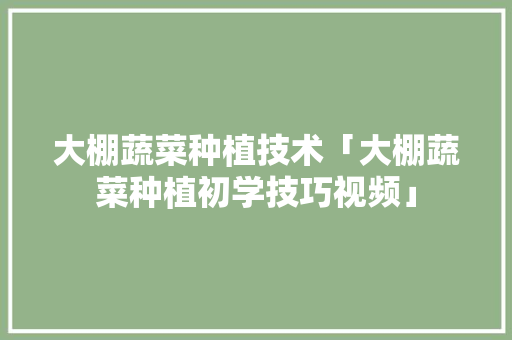 大棚蔬菜种植技术「大棚蔬菜种植初学技巧视频」 大棚蔬菜种植技术「大棚蔬菜种植初学技巧视频」 农业常识