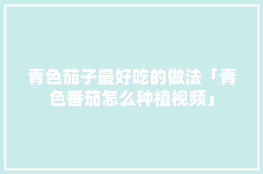 青色茄子最好吃的做法「青色番茄怎么种植视频」 青色茄子最好吃的做法「青色番茄怎么种植视频」 农业常识