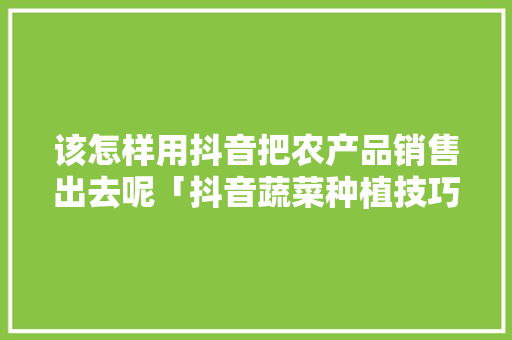 该怎样用抖音把农产品销售出去呢「抖音蔬菜种植技巧视频怎么拍」 该怎样用抖音把农产品销售出去呢「抖音蔬菜种植技巧视频怎么拍」 农业常识