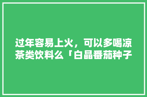 过年容易上火，可以多喝凉茶类饮料么「白晶番茄种子怎么种植的」 过年容易上火，可以多喝凉茶类饮料么「白晶番茄种子怎么种植的」 番茄种植技巧