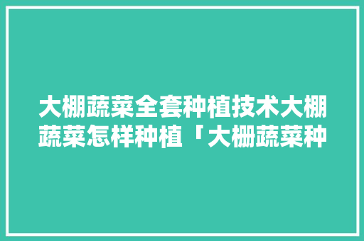 大棚蔬菜全套种植技术大棚蔬菜怎样种植「大栅蔬菜种植技巧与方法视频」 大棚蔬菜全套种植技术大棚蔬菜怎样种植「大栅蔬菜种植技巧与方法视频」 植物种类
