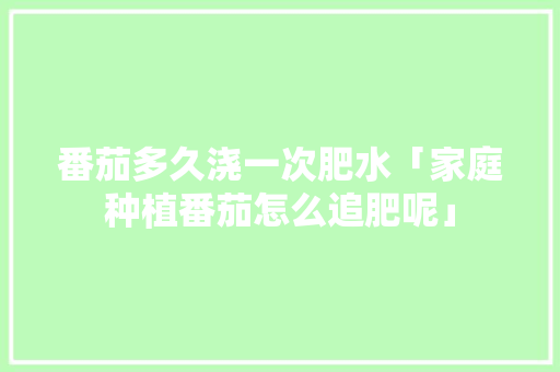 番茄多久浇一次肥水「家庭种植番茄怎么追肥呢」 农业常识 番茄多久浇一次肥水「家庭种植番茄怎么追肥呢」 番茄多久浇一次肥水「家庭种植番茄怎么追肥呢」 农业常识
