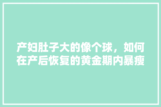 产妇肚子大的像个球，如何在产后恢复的黄金期内暴瘦30斤「种植番茄大肚眼怎么种植视频」 产妇肚子大的像个球，如何在产后恢复的黄金期内暴瘦30斤「种植番茄大肚眼怎么种植视频」 番茄病虫害防治