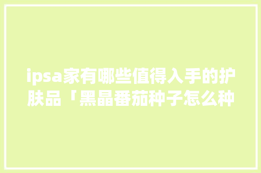 ipsa家有哪些值得入手的护肤品「黑晶番茄种子怎么种植的视频」