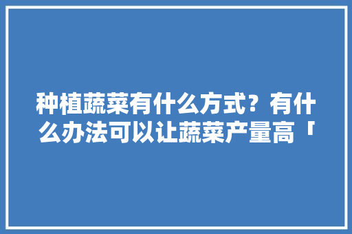 种植蔬菜有什么方式？有什么办法可以让蔬菜产量高「生活小妙招蔬菜种植技巧视频」 种植蔬菜有什么方式？有什么办法可以让蔬菜产量高「生活小妙招蔬菜种植技巧视频」 番茄种植技巧