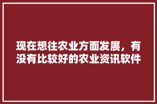 现在想往农业方面发展，有没有比较好的农业资讯软件啊？求推荐「蔬菜种植技巧软件有哪些」 现在想往农业方面发展，有没有比较好的农业资讯软件啊？求推荐「蔬菜种植技巧软件有哪些」 花朵知识