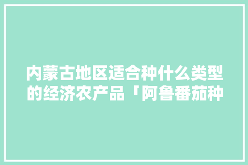 内蒙古地区适合种什么类型的经济农产品「阿鲁番茄种子怎么种植的」 内蒙古地区适合种什么类型的经济农产品「阿鲁番茄种子怎么种植的」 土壤施肥