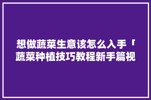 想做蔬菜生意该怎么入手「蔬菜种植技巧教程新手篇视频」 想做蔬菜生意该怎么入手「蔬菜种植技巧教程新手篇视频」 植物种类