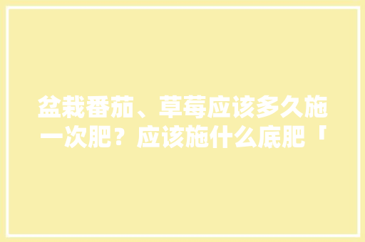 盆栽番茄、草莓应该多久施一次肥？应该施什么底肥「怎么种植草莓番茄苗视频」