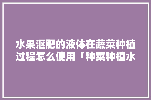 水果沤肥的液体在蔬菜种植过程怎么使用「种菜种植水果蔬菜小技巧视频」