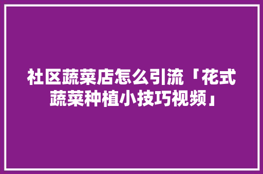社区蔬菜店怎么引流「花式蔬菜种植小技巧视频」