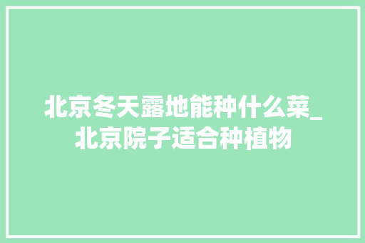 北京冬天露地能种什么菜_北京院子适合种植物 北京冬天露地能种什么菜_北京院子适合种植物 种植技巧