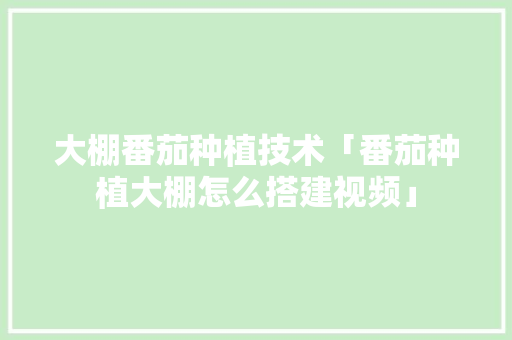 大棚番茄种植技术「番茄种植大棚怎么搭建视频」 大棚番茄种植技术「番茄种植大棚怎么搭建视频」 农业常识