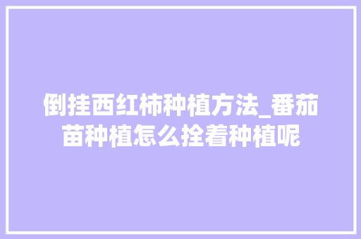 倒挂西红柿种植方法_番茄苗种植怎么拴着种植呢 倒挂西红柿种植方法_番茄苗种植怎么拴着种植呢 种植技巧