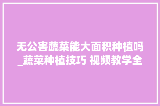 无公害蔬菜能大面积种植吗_蔬菜种植技巧 视频教学全集 无公害蔬菜能大面积种植吗_蔬菜种植技巧 视频教学全集 种植技巧