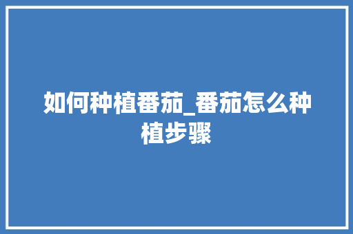 如何种植番茄_番茄怎么种植步骤 如何种植番茄_番茄怎么种植步骤 种植技巧