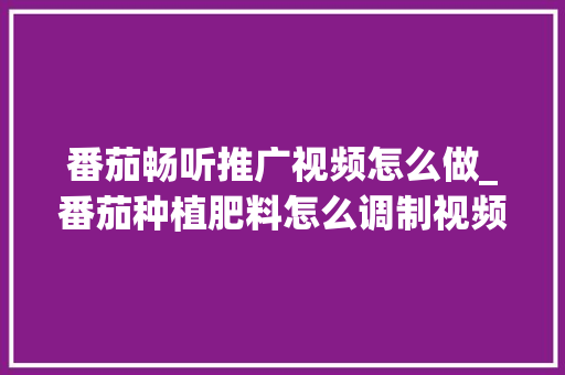 番茄畅听推广视频怎么做_番茄种植肥料怎么调制视频教程 番茄畅听推广视频怎么做_番茄种植肥料怎么调制视频教程 种植技巧