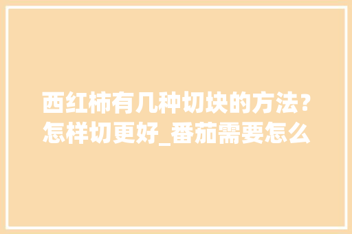西红柿有几种切块的方法？怎样切更好_番茄需要怎么切种植的呢 西红柿有几种切块的方法？怎样切更好_番茄需要怎么切种植的呢 花朵知识