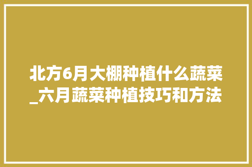 北方6月大棚种植什么蔬菜_六月蔬菜种植技巧和方法 植物种类 北方6月大棚种植什么蔬菜_六月蔬菜种植技巧和方法 北方6月大棚种植什么蔬菜_六月蔬菜种植技巧和方法 植物种类