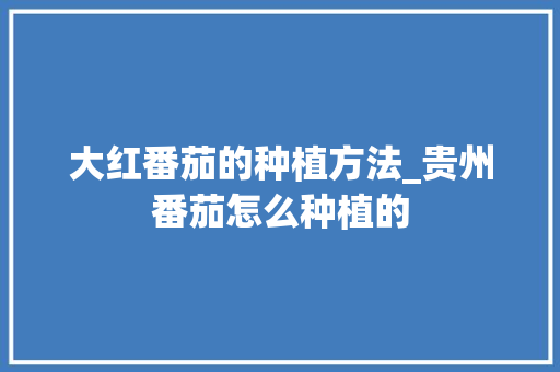 大红番茄的种植方法_贵州番茄怎么种植的 大红番茄的种植方法_贵州番茄怎么种植的 番茄种植技巧