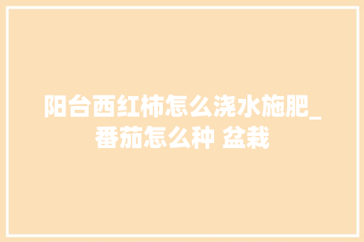 阳台西红柿怎么浇水施肥_番茄怎么种 盆栽 阳台西红柿怎么浇水施肥_番茄怎么种 盆栽 番茄种植技巧