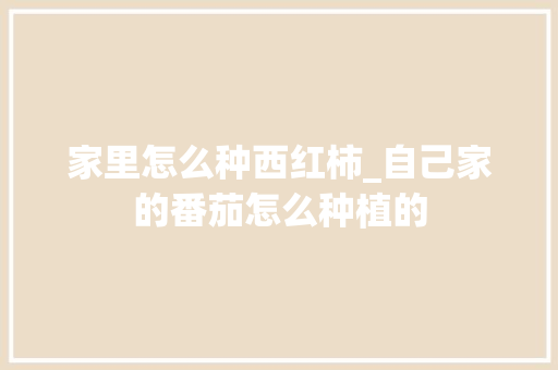 家里怎么种西红柿_自己家的番茄怎么种植的 家里怎么种西红柿_自己家的番茄怎么种植的 种植技巧