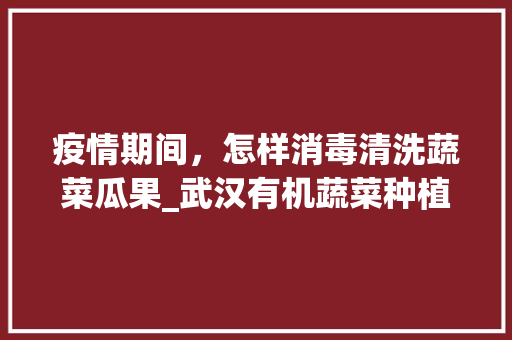 疫情期间，怎样消毒清洗蔬菜瓜果_武汉有机蔬菜种植小技巧视频 疫情期间，怎样消毒清洗蔬菜瓜果_武汉有机蔬菜种植小技巧视频 花朵知识