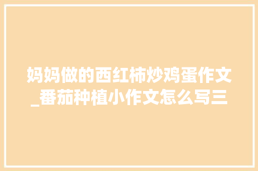 妈妈做的西红柿炒鸡蛋作文_番茄种植小作文怎么写三年级