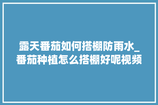 露天番茄如何搭棚防雨水_番茄种植怎么搭棚好呢视频
