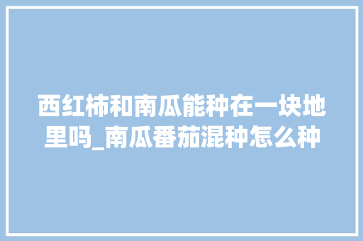西红柿和南瓜能种在一块地里吗_南瓜番茄混种怎么种植视频