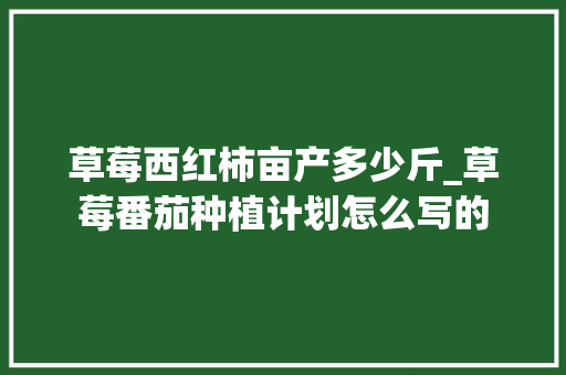 草莓西红柿亩产多少斤_草莓番茄种植计划怎么写的 草莓西红柿亩产多少斤_草莓番茄种植计划怎么写的 植物种类