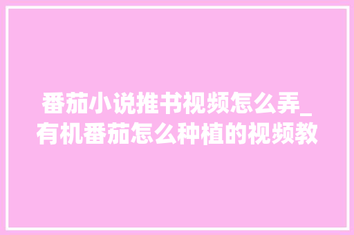 番茄小说推书视频怎么弄_有机番茄怎么种植的视频教程 番茄小说推书视频怎么弄_有机番茄怎么种植的视频教程 土壤施肥