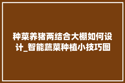 种菜养猪两结合大棚如何设计_智能蔬菜种植小技巧图片大全 种菜养猪两结合大棚如何设计_智能蔬菜种植小技巧图片大全 土壤施肥