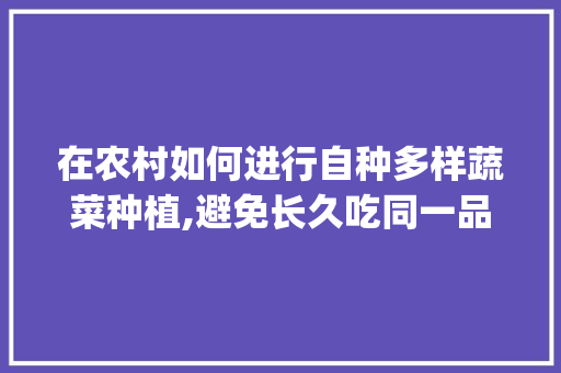 在农村如何进行自种多样蔬菜种植,避免长久吃同一品种的蔬菜种类_多种蔬菜种植技巧和方法 在农村如何进行自种多样蔬菜种植,避免长久吃同一品种的蔬菜种类_多种蔬菜种植技巧和方法 土壤施肥