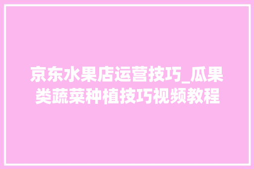 京东水果店运营技巧_瓜果类蔬菜种植技巧视频教程 京东水果店运营技巧_瓜果类蔬菜种植技巧视频教程 花朵知识