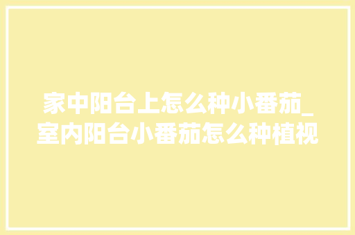 家中阳台上怎么种小番茄_室内阳台小番茄怎么种植视频 家中阳台上怎么种小番茄_室内阳台小番茄怎么种植视频 种植技巧