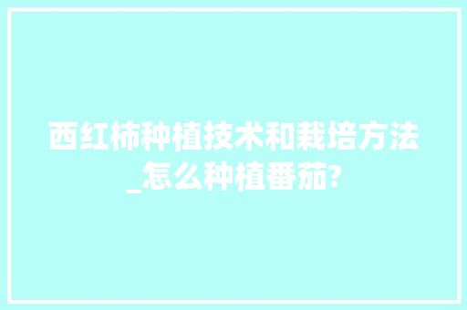 西红柿种植技术和栽培方法_怎么种植番茄? 西红柿种植技术和栽培方法_怎么种植番茄? 农业常识