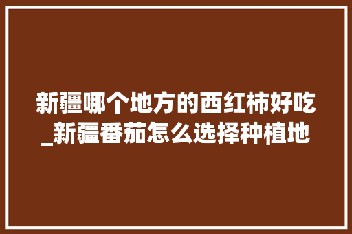 新疆哪个地方的西红柿好吃_新疆番茄怎么选择种植地区 新疆哪个地方的西红柿好吃_新疆番茄怎么选择种植地区 土壤施肥